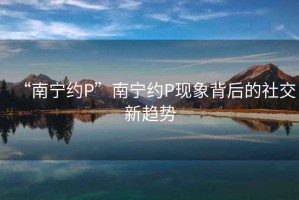 “南寧約P”南寧約P現(xiàn)象背后的社交新趨勢(shì)