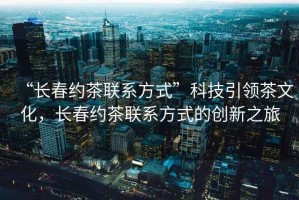 “長春約茶聯系方式”科技引領茶文化，長春約茶聯系方式的創(chuàng)新之旅