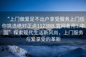 “上門做愛足不出戶享受服務(wù)上門任你挑選絕對正點(diǎn)1123BB.官網(wǎng)備用1.中國”探索現(xiàn)代生活新風(fēng)尚，上門服務(wù)與愛享受的革新