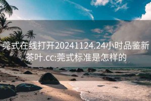 莞式在線打開(kāi)20241124.24小時(shí)品鑒新茶葉.cc:莞式標(biāo)準(zhǔn)是怎樣的