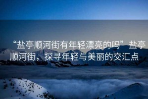 “鹽亭順河街有年輕漂亮的嗎”鹽亭順河街，探尋年輕與美麗的交匯點