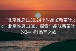 “北京性息1130.24小時(shí)品鑒新茶葉.cc”北京性息1130，探索與品味新茶葉的24小時(shí)品鑒之旅