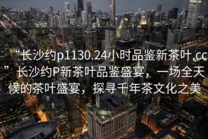 “長沙約p1130.24小時(shí)品鑒新茶葉.cc”長沙約P新茶葉品鑒盛宴，一場全天候的茶葉盛宴，探尋千年茶文化之美