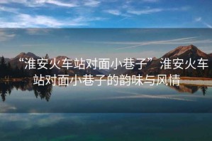 “淮安火車站對(duì)面小巷子”淮安火車站對(duì)面小巷子的韻味與風(fēng)情