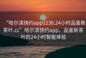 “哈爾濱快約app1130.24小時(shí)品鑒新茶葉.cc”哈爾濱快約app，品鑒新茶葉的24小時(shí)智能體驗(yàn)