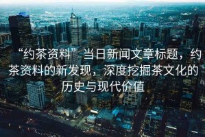 “約茶資料”當(dāng)日新聞文章標(biāo)題，約茶資料的新發(fā)現(xiàn)，深度挖掘茶文化的歷史與現(xiàn)代價(jià)值