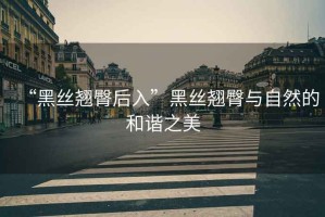 “黑絲翹臀后入”黑絲翹臀與自然的和諧之美