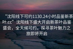 “沈陽線下可約1130.24小時品鑒新茶葉.cc”沈陽線下盛大開啟新茶葉品鑒盛會，全天候可約，探尋茶葉魅力之旅即將開啟