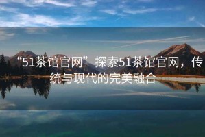 “51茶館官網(wǎng)”探索51茶館官網(wǎng)，傳統(tǒng)與現(xiàn)代的完美融合