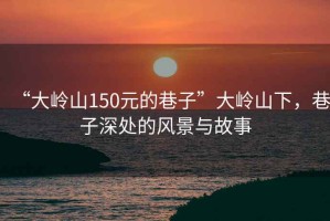 “大嶺山150元的巷子”大嶺山下，巷子深處的風(fēng)景與故事