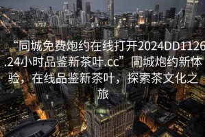 “同城免費炮約在線打開2024DD1126.24小時品鑒新茶葉.cc”同城炮約新體驗，在線品鑒新茶葉，探索茶文化之旅