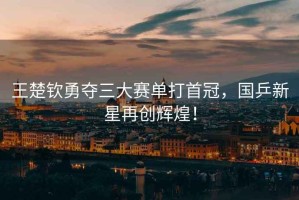 王楚欽勇奪三大賽單打首冠，國(guó)乒新星再創(chuàng)輝煌！