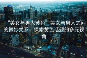 “美女與男人黃色”美女與男人之間的微妙關系，探索黃色話題的多元視角