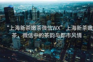 “上海新茶嫩茶微信WX”上海新茶嫩茶，微信中的茶韻與都市風(fēng)情