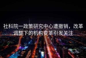 社科院一政策研究中心遭撤銷(xiāo)，改革調(diào)整下的機(jī)構(gòu)變革引發(fā)關(guān)注