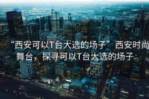“西安可以T臺大選的場子”西安時尚舞臺，探尋可以T臺大選的場子