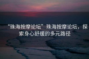 “珠海按摩論壇”珠海按摩論壇，探索身心舒緩的多元路徑