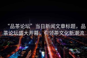 “品茶論壇”當(dāng)日新聞文章標(biāo)題，品茶論壇盛大開幕，引領(lǐng)茶文化新潮流