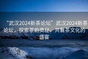 “武漢2024新茶論壇”武漢2024新茶論壇，探索茶的奧秘，共襄茶文化的盛宴