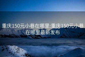重慶150元小巷在哪里:重慶150元小巷在哪里最新發(fā)布