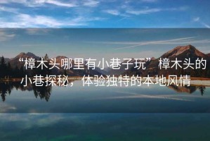 “樟木頭哪里有小巷子玩”樟木頭的小巷探秘，體驗(yàn)獨(dú)特的本地風(fēng)情