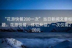 “花游快餐200一次”當(dāng)日新聞文章標(biāo)題，花游快餐，體驗(yàn)升級，一次僅需200元