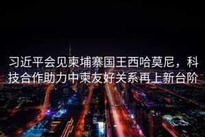 習(xí)近平會(huì)見柬埔寨國(guó)王西哈莫尼，科技合作助力中柬友好關(guān)系再上新臺(tái)階
