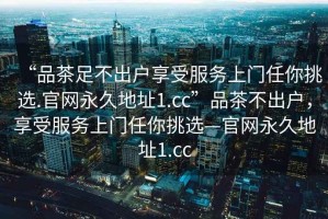 “品茶足不出戶享受服務上門任你挑選.官網(wǎng)永久地址1.cc”品茶不出戶，享受服務上門任你挑選—官網(wǎng)永久地址1.cc
