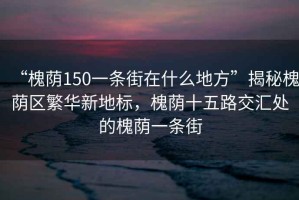 “槐蔭150一條街在什么地方”揭秘槐蔭區(qū)繁華新地標(biāo)，槐蔭十五路交匯處的槐蔭一條街