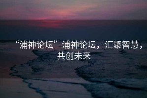 “浦神論壇”浦神論壇，匯聚智慧，共創(chuàng)未來