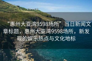 “惠州大亞灣9598場所”當(dāng)日新聞文章標(biāo)題，惠州大亞灣9598場所，新發(fā)現(xiàn)的娛樂熱點與文化地標(biāo)