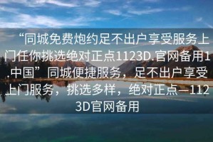 “同城免費(fèi)炮約足不出戶享受服務(wù)上門任你挑選絕對(duì)正點(diǎn)1123D.官網(wǎng)備用1.中國(guó)”同城便捷服務(wù)，足不出戶享受上門服務(wù)，挑選多樣，絕對(duì)正點(diǎn)—1123D官網(wǎng)備用