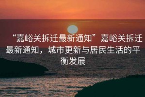 “嘉峪關(guān)拆遷最新通知”嘉峪關(guān)拆遷最新通知，城市更新與居民生活的平衡發(fā)展