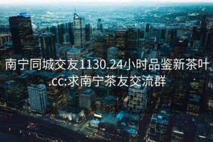 南寧同城交友1130.24小時品鑒新茶葉.cc:求南寧茶友交流群
