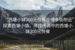“西塘小妹300元快餐在哪條街附近”探索西塘小鎮(zhèn)，尋找傳說中的西塘小妹300元快餐