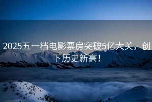 2025五一檔電影票房突破5億大關(guān)，創(chuàng)下歷史新高！