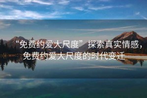 “免費(fèi)約愛大尺度”探索真實(shí)情感，免費(fèi)約愛大尺度的時(shí)代變遷