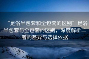“足浴半包套和全包套的區(qū)別”足浴半包套與全包套的區(qū)別，深度解析二者的差異與選擇依據(jù)