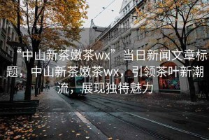 “中山新茶嫩茶wx”當(dāng)日新聞文章標(biāo)題，中山新茶嫩茶wx，引領(lǐng)茶葉新潮流，展現(xiàn)獨(dú)特魅力