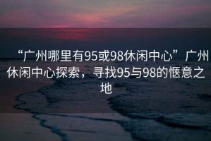 “廣州哪里有95或98休閑中心”廣州休閑中心探索，尋找95與98的愜意之地