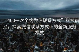 “400一次全約微信聯(lián)系方式”科技前沿，探索微信聯(lián)系方式下的全新服務(wù)模式