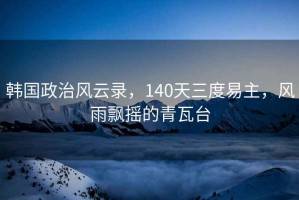 韓國政治風(fēng)云錄，140天三度易主，風(fēng)雨飄搖的青瓦臺