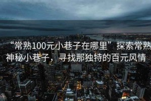 “常熟100元小巷子在哪里”探索常熟神秘小巷子，尋找那獨(dú)特的百元風(fēng)情