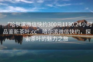“哈爾濱微信快約300元1130.24小時(shí)品鑒新茶葉.cc”哈爾濱微信快約，探索茶葉的魅力之旅