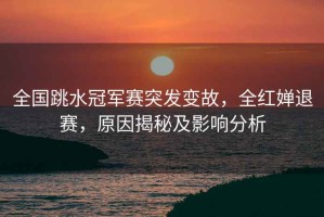 全國(guó)跳水冠軍賽突發(fā)變故，全紅嬋退賽，原因揭秘及影響分析