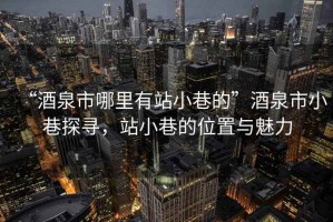 “酒泉市哪里有站小巷的”酒泉市小巷探尋，站小巷的位置與魅力