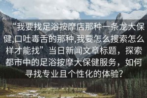 “我要找足浴按摩店那種一條龍大保健,口吐毒舌的那種,我要怎么搜索怎么樣才能找”當(dāng)日新聞文章標(biāo)題，探索都市中的足浴按摩大保健服務(wù)，如何尋找專業(yè)且個(gè)性化的體驗(yàn)？
