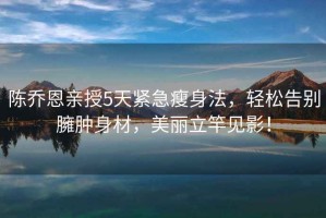 陳喬恩親授5天緊急瘦身法，輕松告別臃腫身材，美麗立竿見影！