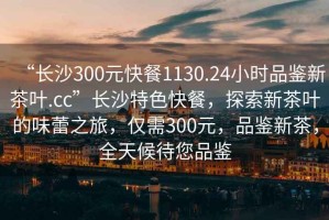 “長沙300元快餐1130.24小時(shí)品鑒新茶葉.cc”長沙特色快餐，探索新茶葉的味蕾之旅，僅需300元，品鑒新茶，全天候待您品鑒
