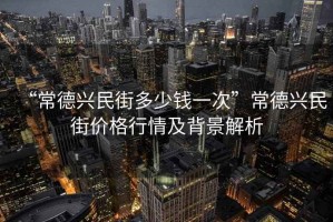 “常德興民街多少錢(qián)一次”常德興民街價(jià)格行情及背景解析